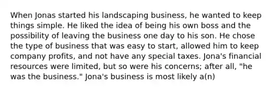 When Jonas started his landscaping business, he wanted to keep things simple. He liked the idea of being his own boss and the possibility of leaving the business one day to his son. He chose the type of business that was easy to start, allowed him to keep company profits, and not have any special taxes. Jona's financial resources were limited, but so were his concerns; after all, "he was the business." Jona's business is most likely a(n)