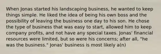 When Jonas started his landscaping business, he wanted to keep things simple. He liked the idea of being his own boss and the possibility of leaving the business one day to his son. He chose the type of business that was easy to start, allowed him to keep company profits, and not have any special taxes. Jonas' financial resources were limited, but so were his concerns; after all, "he was the business." Jonas' business is most likely a(n)