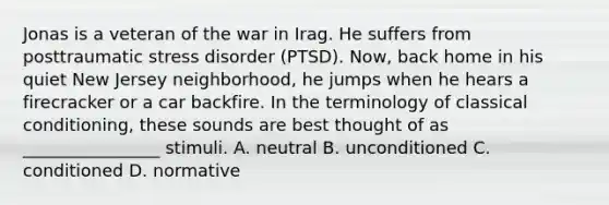 Jonas is a veteran of the war in Irag. He suffers from posttraumatic stress disorder (PTSD). Now, back home in his quiet New Jersey neighborhood, he jumps when he hears a firecracker or a car backfire. In the terminology of classical conditioning, these sounds are best thought of as ________________ stimuli. A. neutral B. unconditioned C. conditioned D. normative