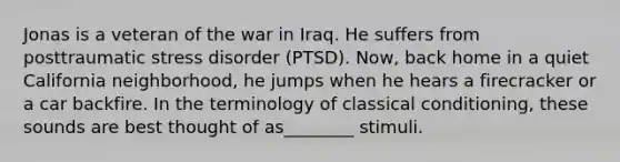 Jonas is a veteran of the war in Iraq. He suffers from posttraumatic stress disorder (PTSD). Now, back home in a quiet California neighborhood, he jumps when he hears a firecracker or a car backfire. In the terminology of classical conditioning, these sounds are best thought of as________ stimuli.