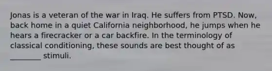 Jonas is a veteran of the war in Iraq. He suffers from PTSD. Now, back home in a quiet California neighborhood, he jumps when he hears a firecracker or a car backfire. In the terminology of classical conditioning, these sounds are best thought of as ________ stimuli.