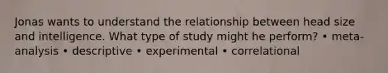 Jonas wants to understand the relationship between head size and intelligence. What type of study might he perform? • meta-analysis • descriptive • experimental • correlational