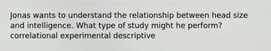 Jonas wants to understand the relationship between head size and intelligence. What type of study might he perform? correlational experimental descriptive