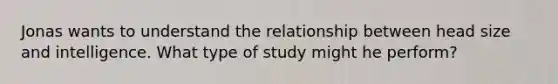 Jonas wants to understand the relationship between head size and intelligence. What type of study might he perform?