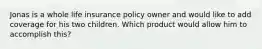 Jonas is a whole life insurance policy owner and would like to add coverage for his two children. Which product would allow him to accomplish this?