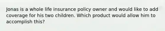 Jonas is a whole life insurance policy owner and would like to add coverage for his two children. Which product would allow him to accomplish this?