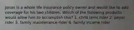 Jonas is a whole life insurance policy owner and would like to add coverage for his two children. Which of the following products would allow him to accomplish this? 1. child term rider 2. payor rider 3. family maintenance rider 4. family income rider