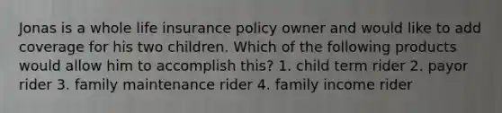 Jonas is a whole life insurance policy owner and would like to add coverage for his two children. Which of the following products would allow him to accomplish this? 1. child term rider 2. payor rider 3. family maintenance rider 4. family income rider