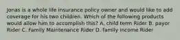 Jonas is a whole life insurance policy owner and would like to add coverage for his two children. Which of the following products would allow him to accomplish this? A. child term Rider B. payor Rider C. Family Maintenance Rider D. family income Rider