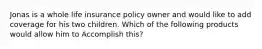 Jonas is a whole life insurance policy owner and would like to add coverage for his two children. Which of the following products would allow him to Accomplish this?