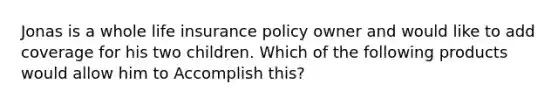 Jonas is a whole life insurance policy owner and would like to add coverage for his two children. Which of the following products would allow him to Accomplish this?