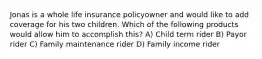 Jonas is a whole life insurance policyowner and would like to add coverage for his two children. Which of the following products would allow him to accomplish this? A) Child term rider B) Payor rider C) Family maintenance rider D) Family income rider