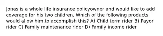 Jonas is a whole life insurance policyowner and would like to add coverage for his two children. Which of the following products would allow him to accomplish this? A) Child term rider B) Payor rider C) Family maintenance rider D) Family income rider