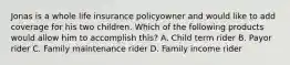 Jonas is a whole life insurance policyowner and would like to add coverage for his two children. Which of the following products would allow him to accomplish this? A. Child term rider B. Payor rider C. Family maintenance rider D. Family income rider