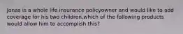 Jonas is a whole life insurance policyowner and would like to add coverage for his two children.which of the following products would allow him to accomplish this?