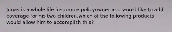 Jonas is a whole life insurance policyowner and would like to add coverage for his two children.which of the following products would allow him to accomplish this?