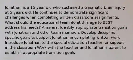 Jonathan is a 15-year-old who sustained a traumatic brain injury at 5 years old. He continues to demonstrate significant challenges when completing written classroom assignments. What should the educational team do at this age to BEST address his needs? Answers: Identify appropriate transition goals with Jonathan and other team members Develop discipline-specific goals to support Jonathan in completing written work Introduce Jonathan to the special education teacher for support in the classroom Work with the teacher and Jonathan's parent to establish appropriate transition goals