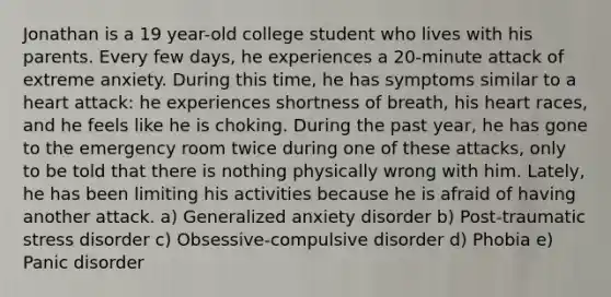 Jonathan is a 19 year-old college student who lives with his parents. Every few days, he experiences a 20-minute attack of extreme anxiety. During this time, he has symptoms similar to a heart attack: he experiences shortness of breath, his heart races, and he feels like he is choking. During the past year, he has gone to the emergency room twice during one of these attacks, only to be told that there is nothing physically wrong with him. Lately, he has been limiting his activities because he is afraid of having another attack. a) Generalized anxiety disorder b) Post-traumatic stress disorder c) Obsessive-compulsive disorder d) Phobia e) Panic disorder