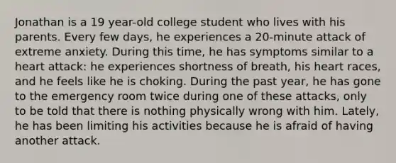 Jonathan is a 19 year-old college student who lives with his parents. Every few days, he experiences a 20-minute attack of extreme anxiety. During this time, he has symptoms similar to a heart attack: he experiences shortness of breath, his heart races, and he feels like he is choking. During the past year, he has gone to the emergency room twice during one of these attacks, only to be told that there is nothing physically wrong with him. Lately, he has been limiting his activities because he is afraid of having another attack.