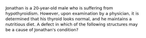 Jonathan is a 20-year-old male who is suffering from hypothyroidism. However, upon examination by a physician, it is determined that his thyroid looks normal, and he maintains a nutritious diet. A defect in which of the following structures may be a cause of Jonathan's condition?