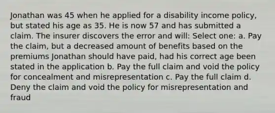 Jonathan was 45 when he applied for a disability income policy, but stated his age as 35. He is now 57 and has submitted a claim. The insurer discovers the error and will: Select one: a. Pay the claim, but a decreased amount of benefits based on the premiums Jonathan should have paid, had his correct age been stated in the application b. Pay the full claim and void the policy for concealment and misrepresentation c. Pay the full claim d. Deny the claim and void the policy for misrepresentation and fraud