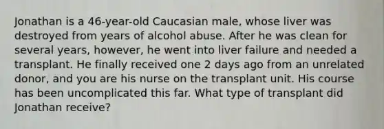 Jonathan is a 46-year-old Caucasian male, whose liver was destroyed from years of alcohol abuse. After he was clean for several years, however, he went into liver failure and needed a transplant. He finally received one 2 days ago from an unrelated donor, and you are his nurse on the transplant unit. His course has been uncomplicated this far. What type of transplant did Jonathan receive?