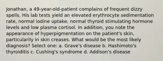 Jonathan, a 49-year-old-patient complains of frequent dizzy spells. His lab tests yield an elevated erythrocyte sedimentation rate, normal iodine uptake, normal thyroid stimulating hormone levels and low plasma cortisol. In addition, you note the appearance of hyperpigmentation on the patient's skin, particularily in skin creases. What would be the most likely diagnosis? Select one: a. Grave's disease b. Hashimoto's thyroiditis c. Cushing's syndrome d. Addison's disease