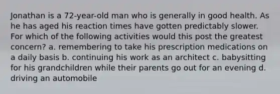 Jonathan is a 72-year-old man who is generally in good health. As he has aged his reaction times have gotten predictably slower. For which of the following activities would this post the greatest concern?​ a. ​remembering to take his prescription medications on a daily basis b. ​continuing his work as an architect c. ​babysitting for his grandchildren while their parents go out for an evening d. ​driving an automobile