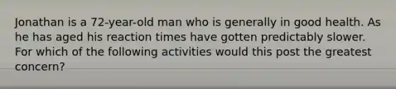 Jonathan is a 72-year-old man who is generally in good health. As he has aged his reaction times have gotten predictably slower. For which of the following activities would this post the greatest concern?