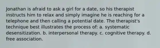 Jonathan is afraid to ask a girl for a date, so his therapist instructs him to relax and simply imagine he is reaching for a telephone and then calling a potential date. The therapist's technique best illustrates the process of: a. systematic desensitization. b. interpersonal therapy. c. cognitive therapy. d. free association.