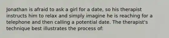 Jonathan is afraid to ask a girl for a date, so his therapist instructs him to relax and simply imagine he is reaching for a telephone and then calling a potential date. The therapist's technique best illustrates the process of: