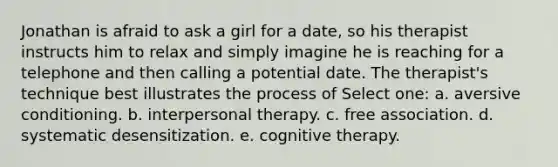 Jonathan is afraid to ask a girl for a date, so his therapist instructs him to relax and simply imagine he is reaching for a telephone and then calling a potential date. The therapist's technique best illustrates the process of Select one: a. aversive conditioning. b. interpersonal therapy. c. free association. d. systematic desensitization. e. cognitive therapy.