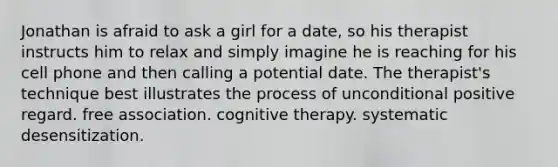 Jonathan is afraid to ask a girl for a date, so his therapist instructs him to relax and simply imagine he is reaching for his cell phone and then calling a potential date. The therapist's technique best illustrates the process of unconditional positive regard. free association. cognitive therapy. systematic desensitization.