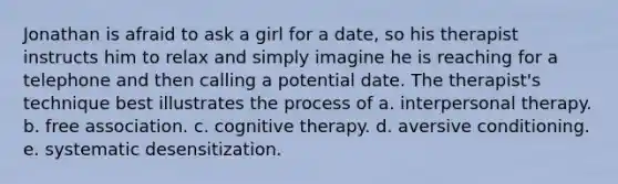 Jonathan is afraid to ask a girl for a date, so his therapist instructs him to relax and simply imagine he is reaching for a telephone and then calling a potential date. The therapist's technique best illustrates the process of a. interpersonal therapy. b. free association. c. cognitive therapy. d. aversive conditioning. e. systematic desensitization.