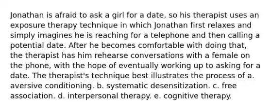 Jonathan is afraid to ask a girl for a date, so his therapist uses an exposure therapy technique in which Jonathan first relaxes and simply imagines he is reaching for a telephone and then calling a potential date. After he becomes comfortable with doing that, the therapist has him rehearse conversations with a female on the phone, with the hope of eventually working up to asking for a date. The therapist's technique best illustrates the process of a. aversive conditioning. b. systematic desensitization. c. free association. d. interpersonal therapy. e. cognitive therapy.