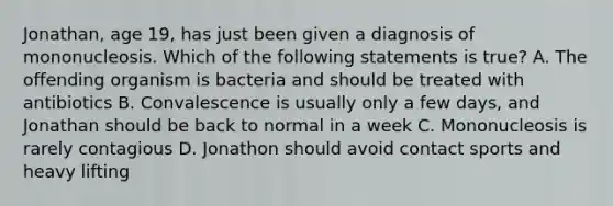 Jonathan, age 19, has just been given a diagnosis of mononucleosis. Which of the following statements is true? A. The offending organism is bacteria and should be treated with antibiotics B. Convalescence is usually only a few days, and Jonathan should be back to normal in a week C. Mononucleosis is rarely contagious D. Jonathon should avoid contact sports and heavy lifting