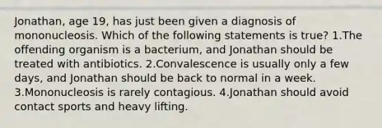 Jonathan, age 19, has just been given a diagnosis of mononucleosis. Which of the following statements is true? 1.The offending organism is a bacterium, and Jonathan should be treated with antibiotics. 2.Convalescence is usually only a few days, and Jonathan should be back to normal in a week. 3.Mononucleosis is rarely contagious. 4.Jonathan should avoid contact sports and heavy lifting.