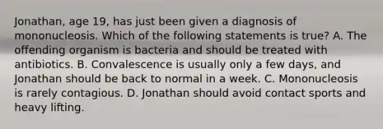 Jonathan, age 19, has just been given a diagnosis of mononucleosis. Which of the following statements is true? A. The offending organism is bacteria and should be treated with antibiotics. B. Convalescence is usually only a few days, and Jonathan should be back to normal in a week. C. Mononucleosis is rarely contagious. D. Jonathan should avoid contact sports and heavy lifting.