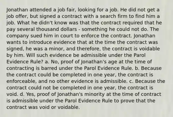 Jonathan attended a job fair, looking for a job. He did not get a job offer, but signed a contract with a search firm to find him a job. What he didn't know was that the contract required that he pay several thousand dollars - something he could not do. The company sued him in court to enforce the contract. Jonathan wants to introduce evidence that at the time the contract was signed, he was a minor, and therefore, the contract is voidable by him. Will such evidence be admissible under the Parol Evidence Rule? a. No, proof of Jonathan's age at the time of contracting is barred under the Parol Evidence Rule. b. Because the contract could be completed in one year, the contract is enforceable, and no other evidence is admissible. c. Because the contract could not be completed in one year, the contract is void. d. Yes, proof of Jonathan's minority at the time of contract is admissible under the Parol Evidence Rule to prove that the contract was void or voidable.