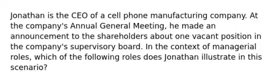 Jonathan is the CEO of a cell phone manufacturing company. At the company's Annual General Meeting, he made an announcement to the shareholders about one vacant position in the company's supervisory board. In the context of managerial roles, which of the following roles does Jonathan illustrate in this scenario?