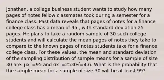 Jonathan, a college business student wants to study how many pages of notes fellow classmates took during a semester for a finance class. Past data reveals that pages of notes for a finance college class has a mean of 95 , with standard deviation 25 pages. He plans to take a random sample of 30 such college students and will calculate the mean pages of notes they take to compare to the known pages of notes students take for a finance college class. For these values, the mean and standard deviation of the sampling distribution of sample means for a sample of size 30 are: μx¯=95 and σx¯=2530√=4.6. What is the probability that the sample mean for a sample of size 30 will be at least 99?