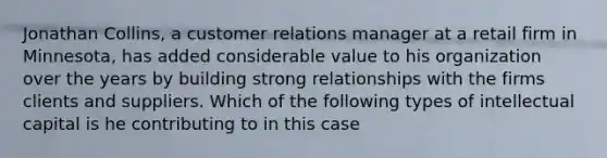 Jonathan Collins, a customer relations manager at a retail firm in Minnesota, has added considerable value to his organization over the years by building strong relationships with the firms clients and suppliers. Which of the following types of intellectual capital is he contributing to in this case