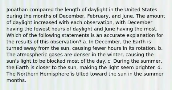 Jonathan compared the length of daylight in the United States during the months of December, February, and June. The amount of daylight increased with each observation, with December having the fewest hours of daylight and June having the most. Which of the following statements is an accurate explanation for the results of this observation? a. In December, the Earth is turned away from the sun, causing fewer hours in its rotation. b. The atmospheric gases are denser in the winter, causing the sun's light to be blocked most of the day. c. During the summer, the Earth is closer to the sun, making the light seem brighter. d. The Northern Hemisphere is tilted toward the sun in the summer months.