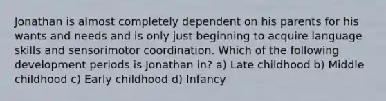 Jonathan is almost completely dependent on his parents for his wants and needs and is only just beginning to acquire language skills and sensorimotor coordination. Which of the following development periods is Jonathan in? a) Late childhood b) Middle childhood c) Early childhood d) Infancy