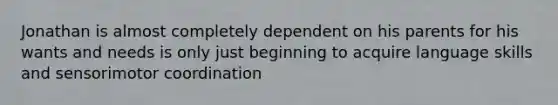 Jonathan is almost completely dependent on his parents for his wants and needs is only just beginning to acquire language skills and sensorimotor coordination