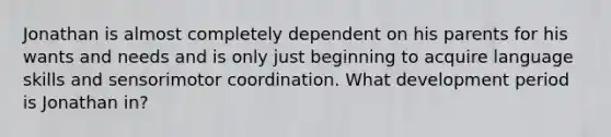Jonathan is almost completely dependent on his parents for his wants and needs and is only just beginning to acquire language skills and sensorimotor coordination. What development period is Jonathan in?