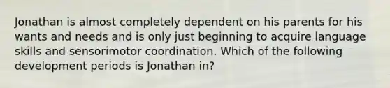 Jonathan is almost completely dependent on his parents for his wants and needs and is only just beginning to acquire language skills and sensorimotor coordination. Which of the following development periods is Jonathan in?