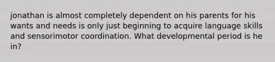 jonathan is almost completely dependent on his parents for his wants and needs is only just beginning to acquire language skills and sensorimotor coordination. What developmental period is he in?