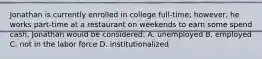 Jonathan is currently enrolled in college full-time; however, he works part-time at a restaurant on weekends to earn some spend cash, Jonathan would be considered: A. unemployed B. employed C. not in the labor force D. institutionalized