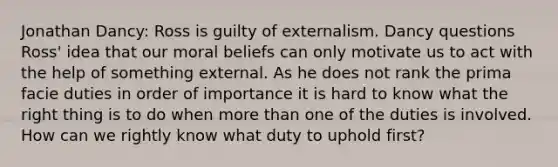 Jonathan Dancy: Ross is guilty of externalism. Dancy questions Ross' idea that our moral beliefs can only motivate us to act with the help of something external. As he does not rank the prima facie duties in order of importance it is hard to know what the right thing is to do when more than one of the duties is involved. How can we rightly know what duty to uphold first?